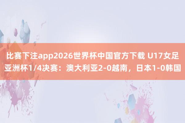 比赛下注app2026世界杯中国官方下载 U17女足亚洲杯1/4决赛:澳大利亚2-0越南,日本1-0韩国