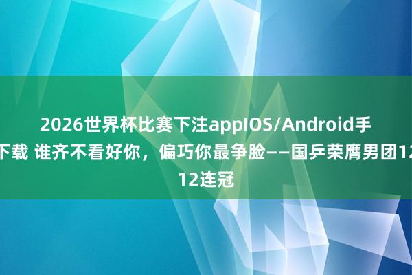 2026世界杯比赛下注appIOS/Android手机版下载 谁齐不看好你，偏巧你最争脸——国乒荣膺男团12连冠