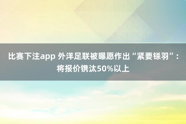 比赛下注app 外洋足联被曝愿作出“紧要铩羽”：将报价镌汰50%以上