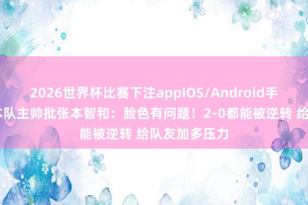 2026世界杯比赛下注appIOS/Android手机版下载 日本队主帅批张本智和:脸色有问题!2-0都能被逆转 给队友加多压力