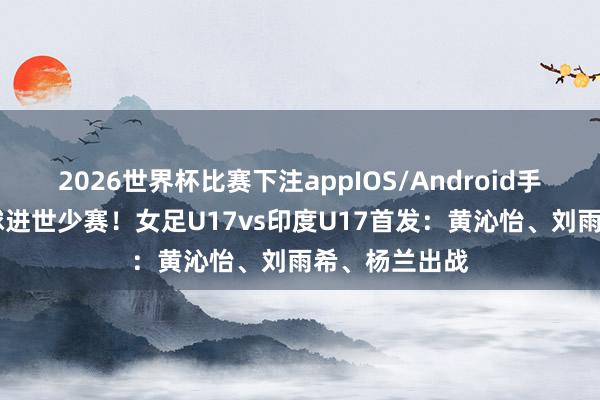 2026世界杯比赛下注appIOS/Android手机版下载 赢球进世少赛!女足U17vs印度U17首发:黄沁怡、刘雨希、杨兰出战