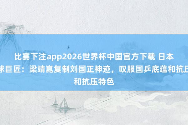 比赛下注app2026世界杯中国官方下载 日本乒乓球巨匠:梁靖崑复制刘国正神迹,叹服国乒底蕴和抗压特色