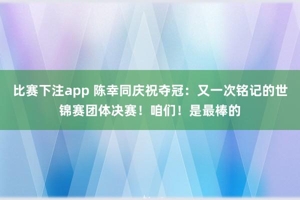 比赛下注app 陈幸同庆祝夺冠:又一次铭记的世锦赛团体决赛!咱们!是最棒的