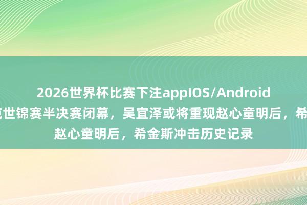 2026世界杯比赛下注appIOS/Android手机版下载 斯诺克世锦赛半决赛闭幕，吴宜泽或将重现赵心童明后，希金斯冲击历史记录