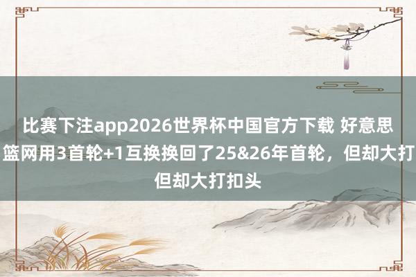 比赛下注app2026世界杯中国官方下载 好意思记：篮网用3首轮+1互换换回了25&26年首轮，但却大打扣头