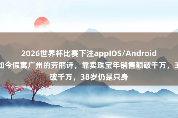 2026世界杯比赛下注appIOS/Android手机版下载 如今假寓广州的劳丽诗,靠卖珠宝年销售额破千万,38岁仍是只身