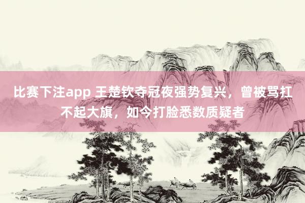 比赛下注app 王楚钦夺冠夜强势复兴，曾被骂扛不起大旗，如今打脸悉数质疑者
