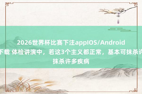 2026世界杯比赛下注appIOS/Android手机版下载 体检讲演中，若这3个主义都正常，基本可抹杀许多疾病