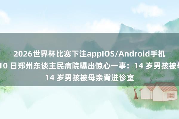 2026世界杯比赛下注appIOS/Android手机版下载 5 月 10 日郑州东谈主民病院曝出惊心一事:14 岁男孩被母亲背进诊室
