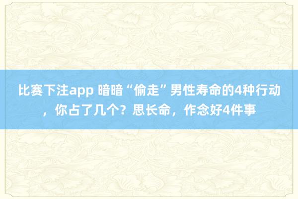 比赛下注app 暗暗“偷走”男性寿命的4种行动，你占了几个？思长命，作念好4件事