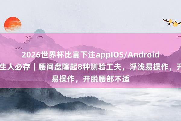 2026世界杯比赛下注appIOS/Android手机版下载 生人必存|腰间盘隆起8种测验工夫,浮浅易操作,开脱腰部不适
