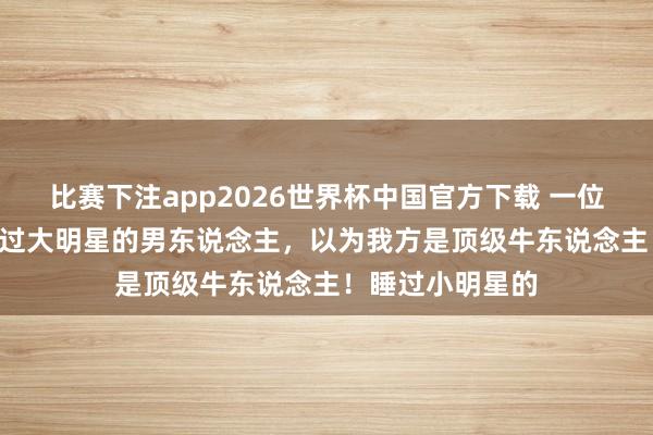 比赛下注app2026世界杯中国官方下载 一位形式学家说: 睡过大明星的男东说念主，以为我方是顶级牛东说念主！睡过小明星的