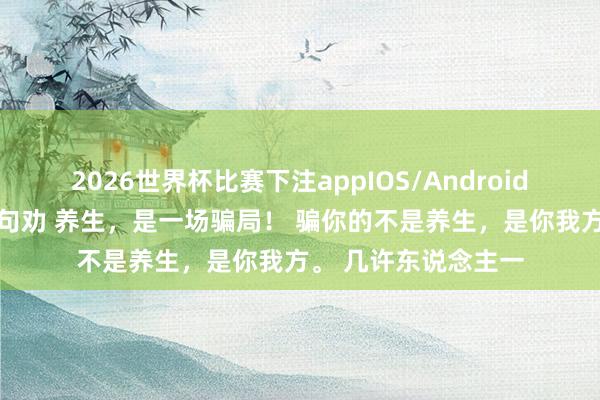 2026世界杯比赛下注appIOS/Android手机版下载 听我一句劝 养生，是一场骗局！ 骗你的不是养生，是你我方。 几许东说念主一