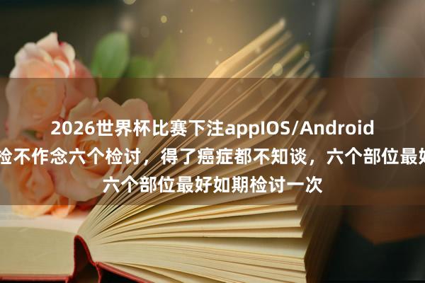 2026世界杯比赛下注appIOS/Android手机版下载 体检不作念六个检讨，得了癌症都不知谈，六个部位最好如期检讨一次