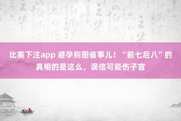 比赛下注app 避孕别图省事儿！“前七后八”的真相的是这么，误信可能伤子宫
