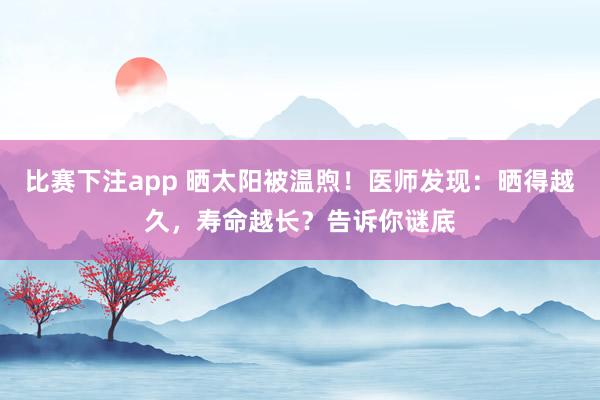 比赛下注app 晒太阳被温煦！医师发现：晒得越久，寿命越长？告诉你谜底