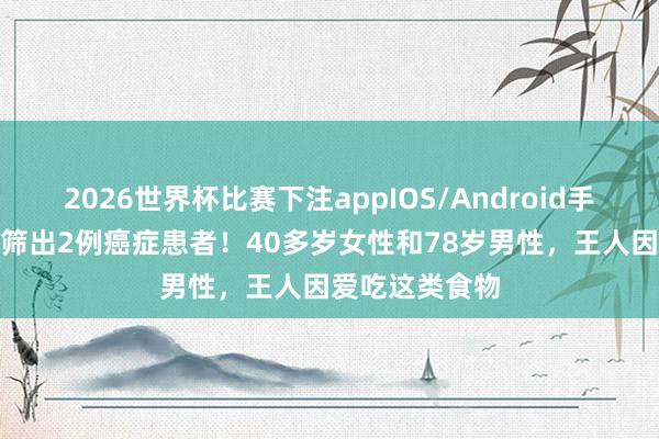 2026世界杯比赛下注appIOS/Android手机版下载 3天筛出2例癌症患者！40多岁女性和78岁男性，王人因爱吃这类食物