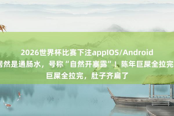 2026世界杯比赛下注appIOS/Android手机版下载 居然是通肠水，号称“自然开塞露”！陈年巨屎全拉完，肚子齐扁了