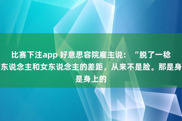 比赛下注app 好意思容院雇主说: “脱了一稔,女东说念主和女东说念主的差距,从来不是脸。那是身上的