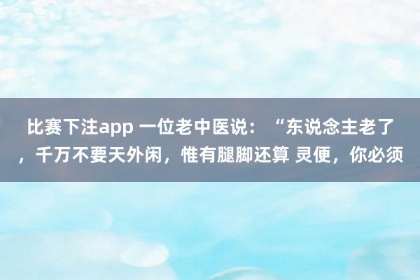比赛下注app 一位老中医说: “东说念主老了,千万不要天外闲,惟有腿脚还算 灵便,你必须