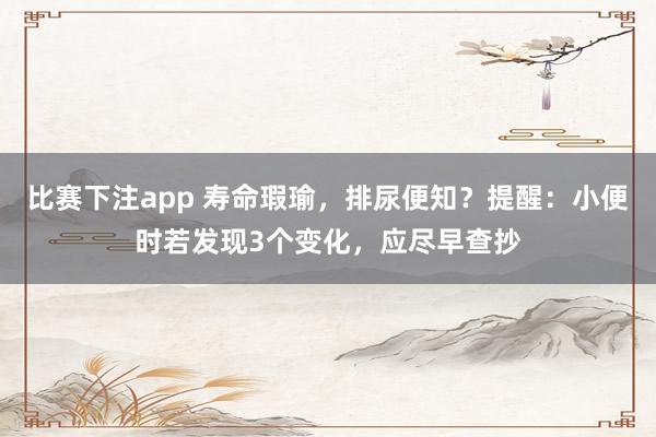 比赛下注app 寿命瑕瑜，排尿便知？提醒：小便时若发现3个变化，应尽早查抄