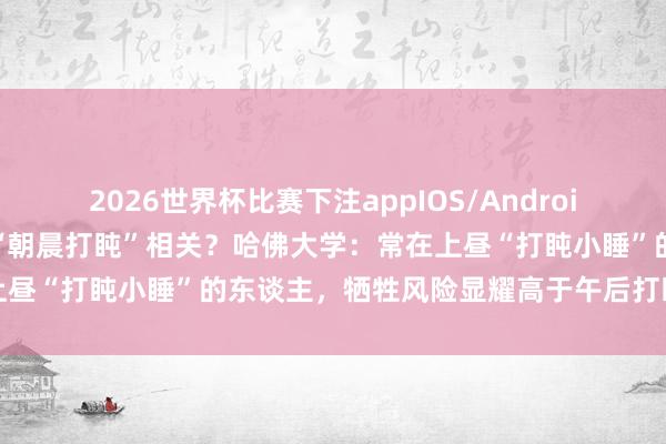 2026世界杯比赛下注appIOS/Android手机版下载 寿命黑白和“朝晨打盹”相关?哈佛大学:常在上昼“打盹小睡”的东谈主,牺牲风险显耀高于午后打盹的东谈主