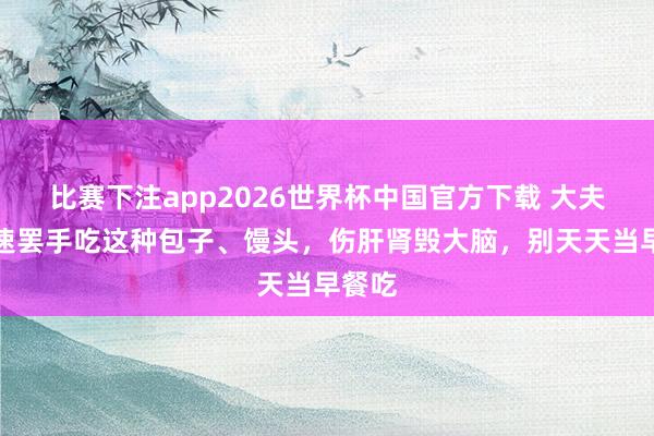 比赛下注app2026世界杯中国官方下载 大夫：迅速罢手吃这种包子、馒头，伤肝肾毁大脑，别天天当早餐吃