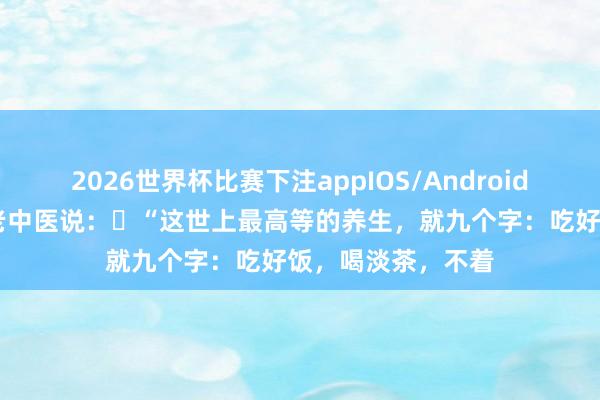 2026世界杯比赛下注appIOS/Android手机版下载 一位老中医说：​“这世上最高等的养生，就九个字：吃好饭，喝淡茶，不着