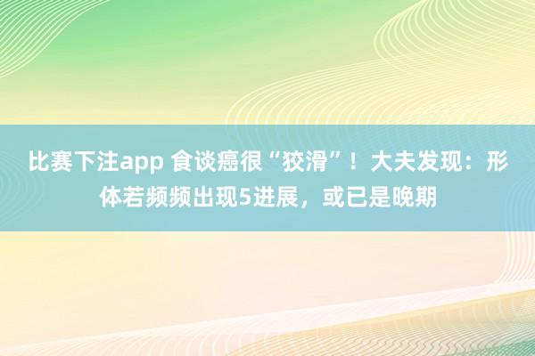 比赛下注app 食谈癌很“狡滑”!大夫发现:形体若频频出现5进展,或已是晚期