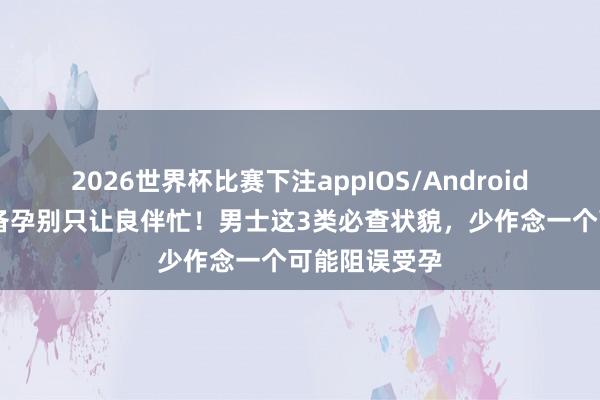 2026世界杯比赛下注appIOS/Android手机版下载 备孕别只让良伴忙!男士这3类必查状貌,少作念一个可能阻误受孕