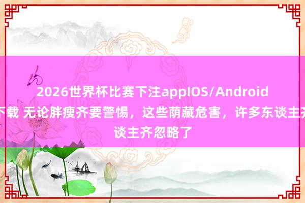 2026世界杯比赛下注appIOS/Android手机版下载 无论胖瘦齐要警惕,这些荫藏危害,许多东谈主齐忽略了