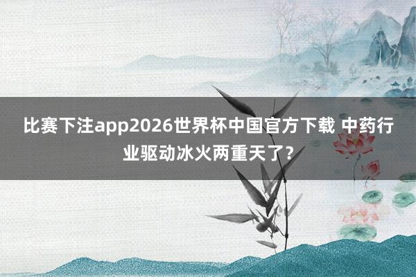 比赛下注app2026世界杯中国官方下载 中药行业驱动冰火两重天了？