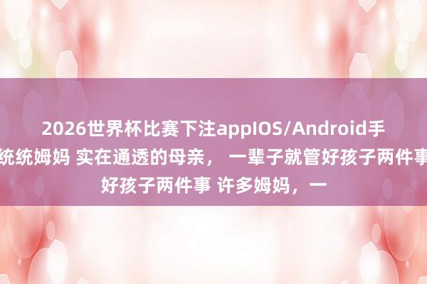 2026世界杯比赛下注appIOS/Android手机版下载 奉劝统统姆妈 实在通透的母亲， 一辈子就管好孩子两件事 许多姆妈，一