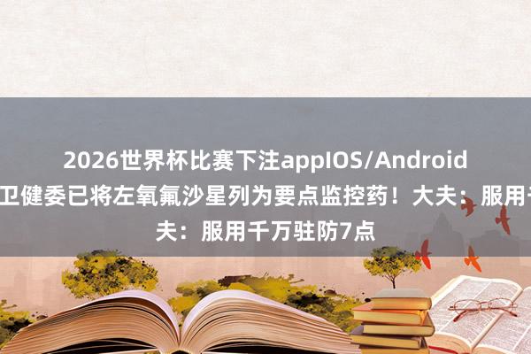2026世界杯比赛下注appIOS/Android手机版下载 卫健委已将左氧氟沙星列为要点监控药!大夫:服用千万驻防7点