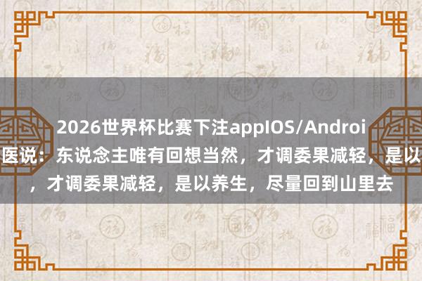 2026世界杯比赛下注appIOS/Android手机版下载 一位老中医说:东说念主唯有回想当然,才调委果减轻,是以养生,尽量回到山里去