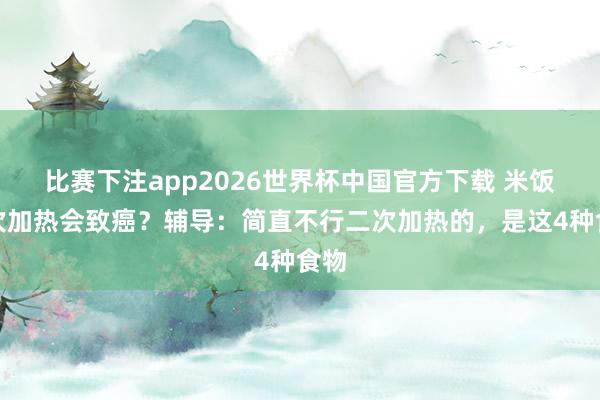 比赛下注app2026世界杯中国官方下载 米饭二次加热会致癌？辅导：简直不行二次加热的，是这4种食物