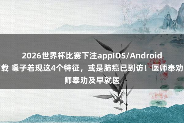 2026世界杯比赛下注appIOS/Android手机版下载 嗓子若现这4个特征,或是肺癌已到访!医师奉劝及早就医