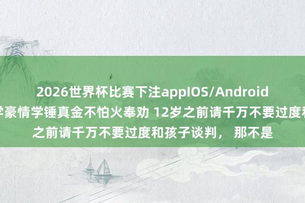 2026世界杯比赛下注appIOS/Android手机版下载 复旦大学豪情学锤真金不怕火奉劝 12岁之前请千万不要过度和孩子谈判， 那不是