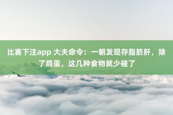 比赛下注app 大夫命令：一朝发现存脂肪肝，除了鸡蛋，这几种食物就少碰了