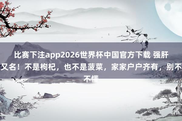 比赛下注app2026世界杯中国官方下载 强肝第又名!不是枸杞,也不是菠菜,家家户户齐有,别不懂