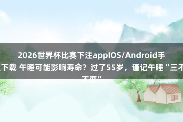 2026世界杯比赛下注appIOS/Android手机版下载 午睡可能影响寿命？过了55岁，谨记午睡“三不要”