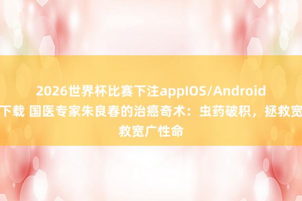 2026世界杯比赛下注appIOS/Android手机版下载 国医专家朱良春的治癌奇术:虫药破积,拯救宽广性命