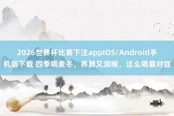 2026世界杯比赛下注appIOS/Android手机版下载 四季喝麦冬,养肺又润喉,这么喝最对症
