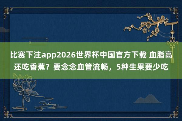 比赛下注app2026世界杯中国官方下载 血脂高还吃香蕉?要念念血管流畅,5种生果要少吃