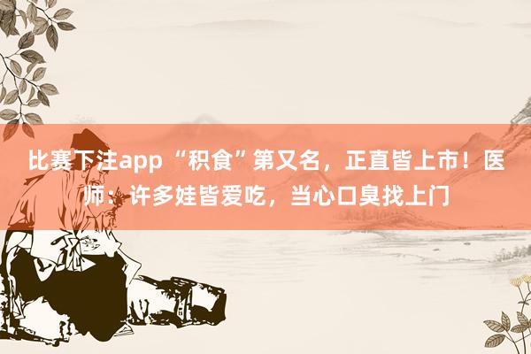 比赛下注app “积食”第又名，正直皆上市！医师：许多娃皆爱吃，当心口臭找上门