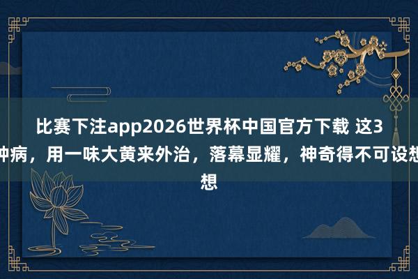 比赛下注app2026世界杯中国官方下载 这3种病，用一味大黄来外治，落幕显耀，神奇得不可设想