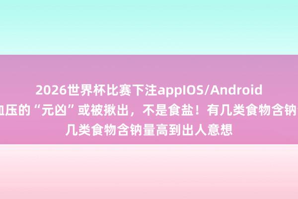 2026世界杯比赛下注appIOS/Android手机版下载 高血压的“元凶”或被揪出，不是食盐！有几类食物含钠量高到出人意想