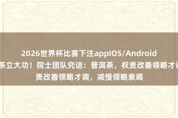 2026世界杯比赛下注appIOS/Android手机版下载 普洱茶立大功!院士团队究诘:普洱茶,权贵改善领略才调,减慢领略衰竭
