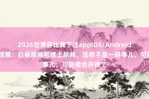 2026世界杯比赛下注appIOS/Android手机版下载 提醒:白昼尿频和晚上尿频,压根不是一码事儿,可别视合并律了
