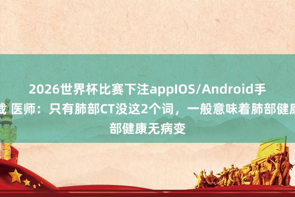 2026世界杯比赛下注appIOS/Android手机版下载 医师:只有肺部CT没这2个词,一般意味着肺部健康无病变